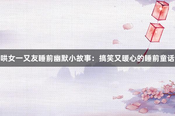 哄女一又友睡前幽默小故事:搞笑又暖心的睡前童话